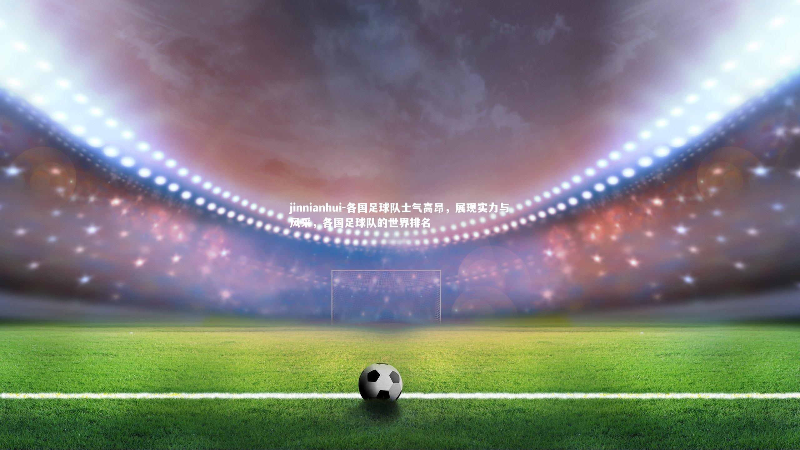 各国足球队士气高昂，展现实力与风采，各国足球队的世界排名
